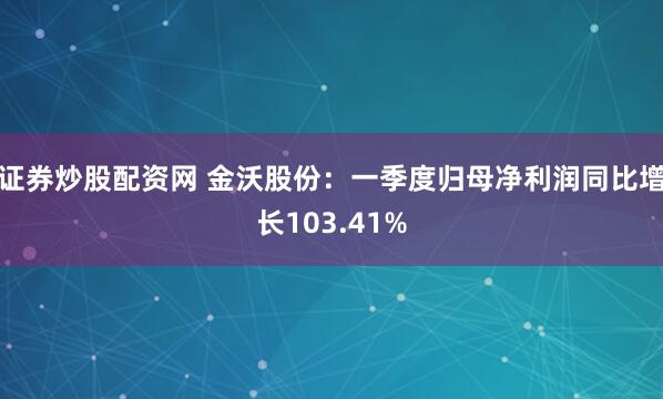 证券炒股配资网 金沃股份：一季度归母净利润同比增长103.41%