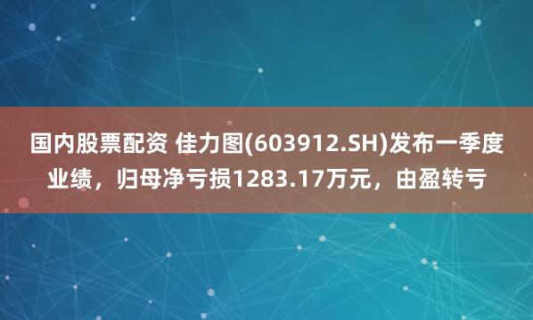国内股票配资 佳力图(603912.SH)发布一季度业绩，归母净亏损1283.17万元，由盈转亏
