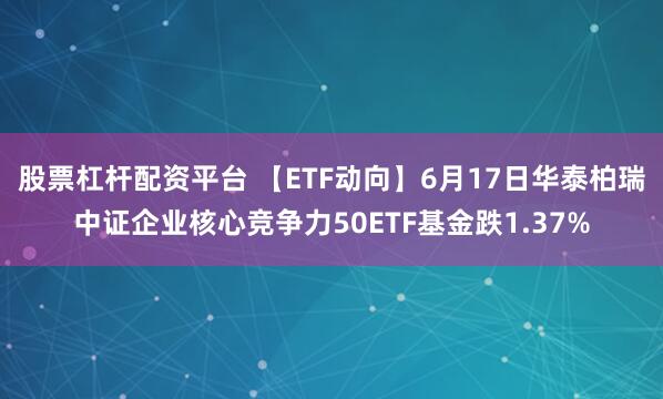 股票杠杆配资平台 【ETF动向】6月17日华泰柏瑞中证企业核心竞争力50ETF基金跌1.37%
