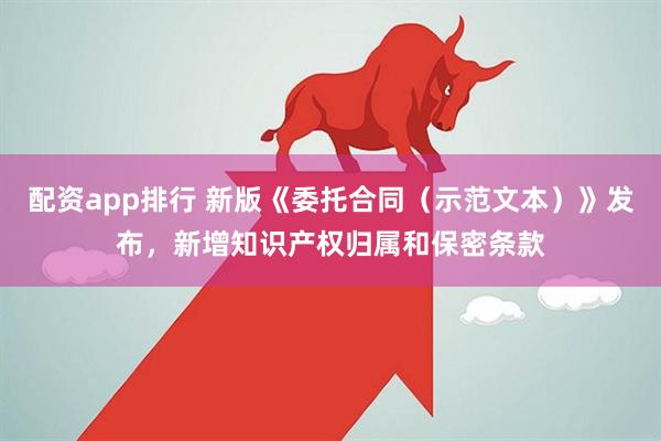 配资app排行 新版《委托合同（示范文本）》发布，新增知识产权归属和保密条款
