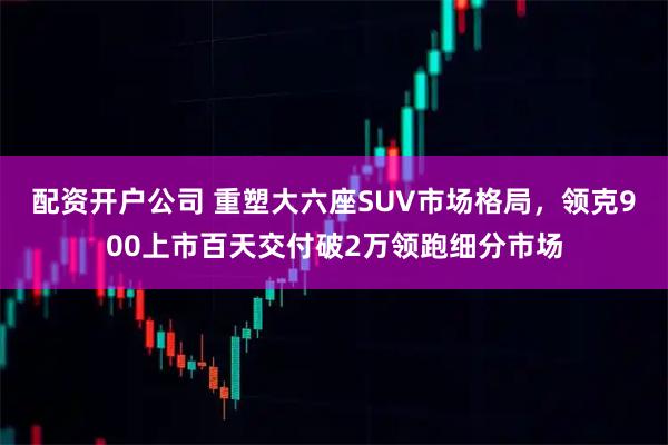 配资开户公司 重塑大六座SUV市场格局，领克900上市百天交付破2万领跑细分市场