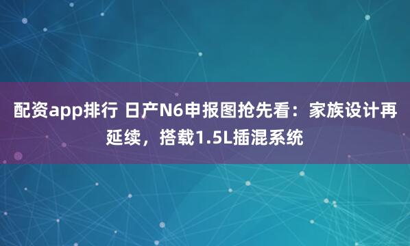 配资app排行 日产N6申报图抢先看：家族设计再延续，搭载1.5L插混系统