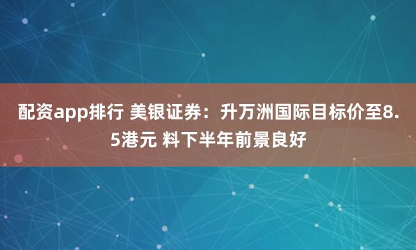 配资app排行 美银证券：升万洲国际目标价至8.5港元 料下半年前景良好