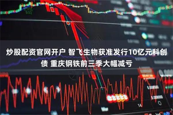炒股配资官网开户 智飞生物获准发行10亿元科创债 重庆钢铁前三季大幅减亏