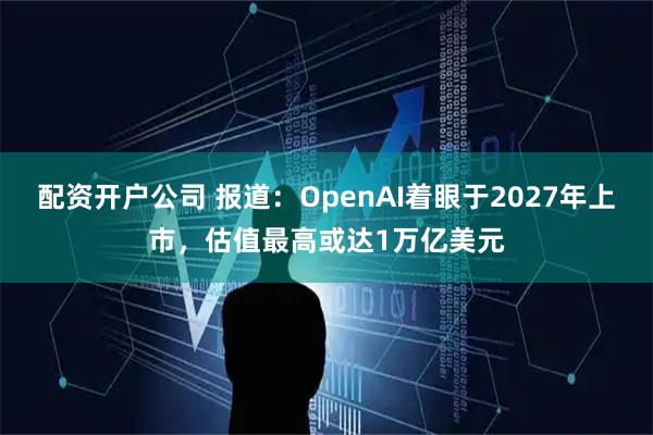 配资开户公司 报道：OpenAI着眼于2027年上市，估值最高或达1万亿美元
