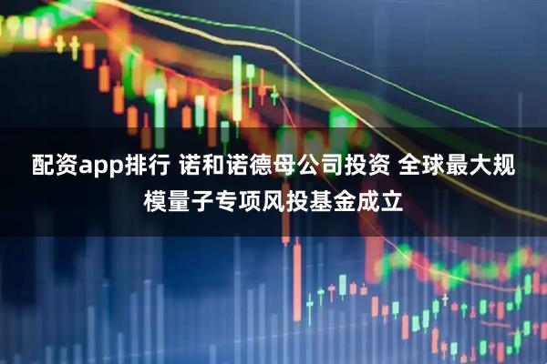 配资app排行 诺和诺德母公司投资 全球最大规模量子专项风投基金成立