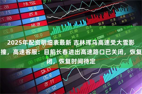 2025年配资明细表最新 吉林珲乌高速受大雪影响多车相撞，高速客服：目前长春进出高速路口已关闭，恢复时间待定